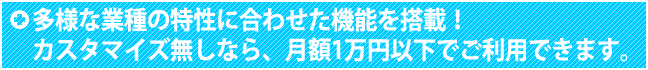 多様な業種の特性に合わせた機能を搭載！ カスタマイズ無しなら、月額1万円以下でご利用できます。