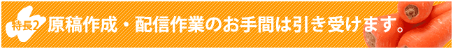 特長2　原稿作成・配信作業のお手間は引き受けます。