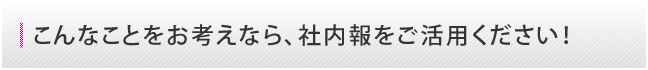 こんなことをお考えなら、社内報をご活用ください！