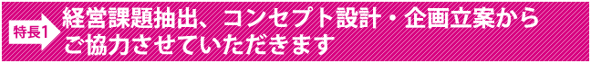 経営課題抽出、コンセプト設計・企画立案からご協力させていただきます