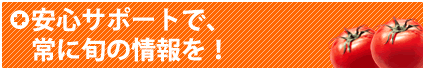 安心サポートで、常に旬の情報を！