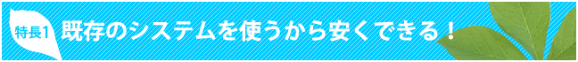 特長１　既存のシステムを使うから安くできる！